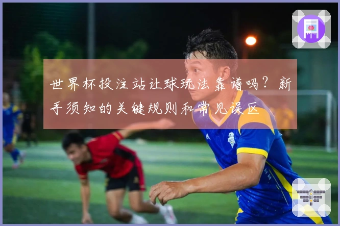 世界杯投注站让球玩法靠谱吗？新手须知的关键规则和常见误区